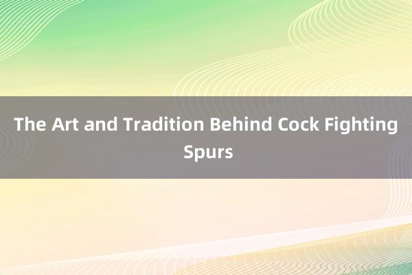 The Art and Tradition Behind Cock Fighting Spurs