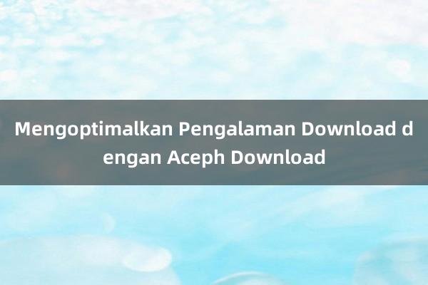 Mengoptimalkan Pengalaman Download dengan Aceph Download