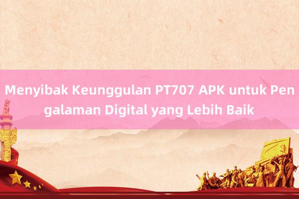 Menyibak Keunggulan PT707 APK untuk Pengalaman Digital yang Lebih Baik