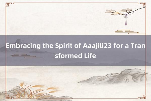 Embracing the Spirit of Aaajili23 for a Transformed Life