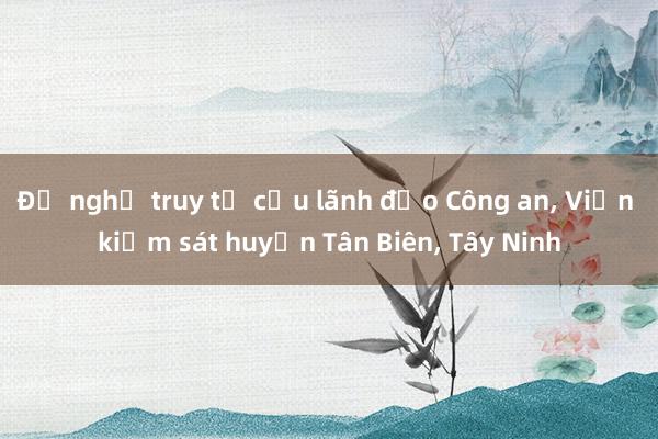 Đề nghị truy tố cựu lãnh đạo Công an， Viện kiểm sát huyện Tân Biên， Tây Ninh