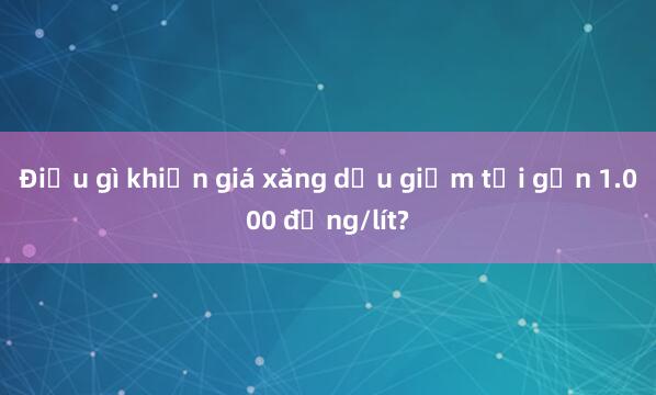 Điều gì khiến giá xăng dầu giảm tới gần 1.000 đồng/lít?