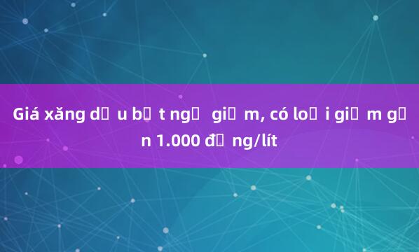 Giá xăng dầu bất ngờ giảm， có loại giảm gần 1.000 đồng/lít