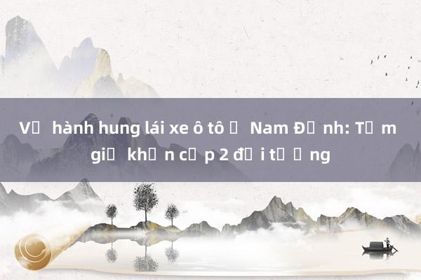 Vụ hành hung lái xe ô tô ở Nam Định: Tạm giữ khẩn cấp 2 đối tượng